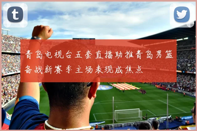 青岛电视台五套直播助推青岛男篮备战新赛季主场表现成焦点