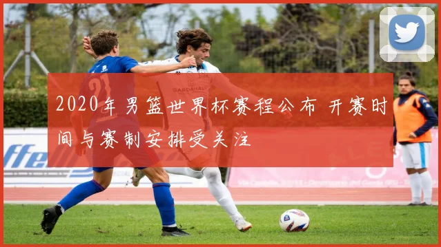 2020年男篮世界杯赛程公布 开赛时间与赛制安排受关注