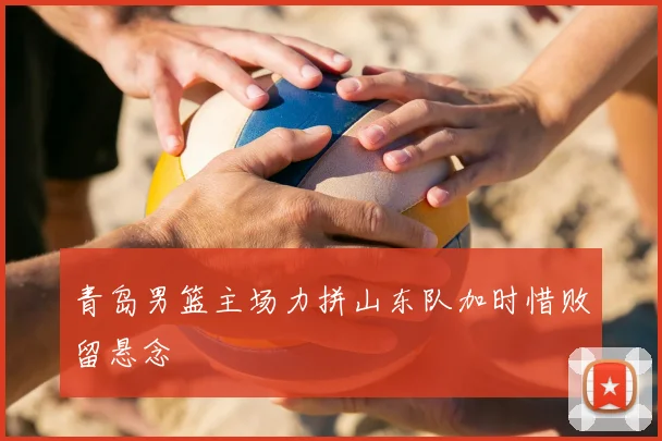 青岛男篮主场力拼山东队加时惜败留悬念