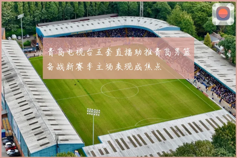 青岛电视台五套直播助推青岛男篮备战新赛季主场表现成焦点