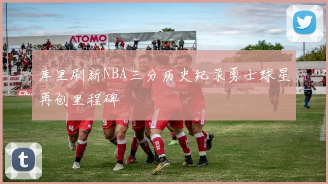 库里刷新NBA三分历史纪录勇士球星再创里程碑