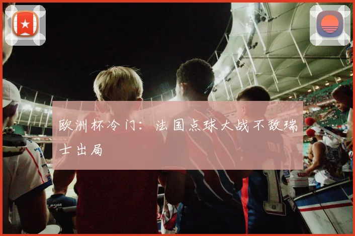 欧洲杯冷门:法国点球大战不敌瑞士出局
