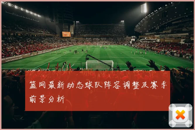 篮网最新动态球队阵容调整及赛季前景分析