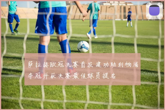 萨拉赫欧冠决赛首发建功助利物浦夺冠并获决赛最佳球员提名