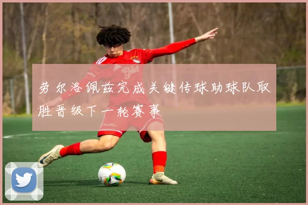 劳尔洛佩兹完成关键传球助球队取胜晋级下一轮赛事