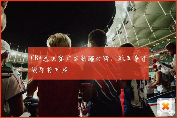 CBA总决赛广东新疆对阵,冠军争夺战即将开启