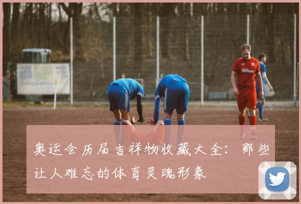 奥运会历届吉祥物收藏大全：那些让人难忘的体育灵魂形象