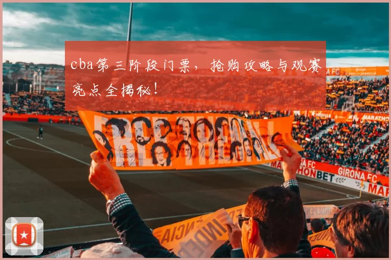 cba第三阶段门票，抢购攻略与观赛亮点全揭秘！