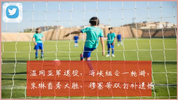 温网亚军退役，海峡组合一轮游，朱琳首秀大胜，穆塞蒂双打补遗憾