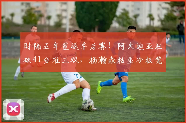 时隔五年重返季后赛！阿夫迪亚狂砍41分准三双，杨瀚森枯坐冷板凳