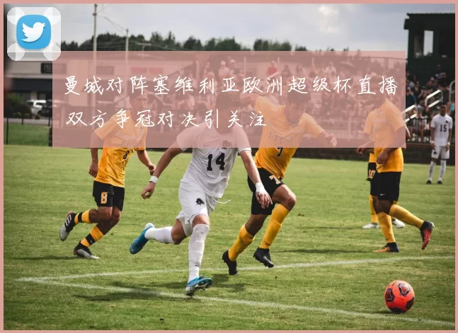 曼城对阵塞维利亚欧洲超级杯直播 双方争冠对决引关注
