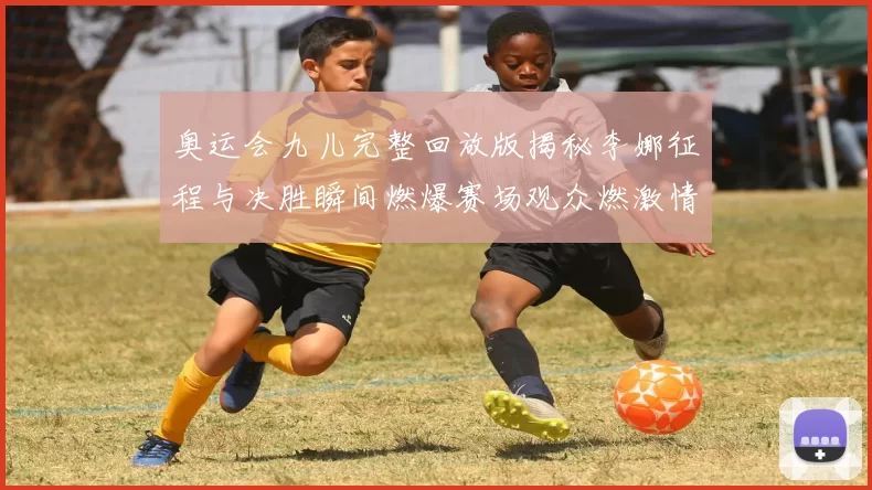 奥运会九儿完整回放版揭秘李娜征程与决胜瞬间燃爆赛场观众燃激情