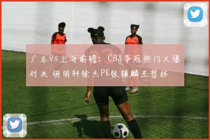 广东vs上海前瞻：CBA争冠热门火爆对决 胡明轩徐杰PK张镇麟王哲林