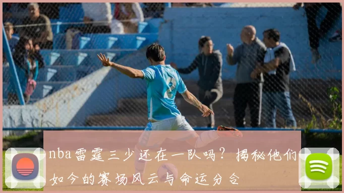 nba雷霆三少还在一队吗？揭秘他们如今的赛场风云与命运分合
