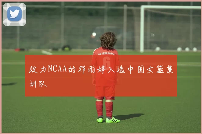 效力NCAA的邓雨婷入选中国女篮集训队