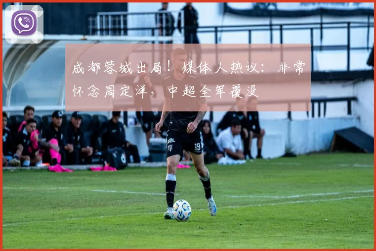 成都蓉城出局!媒体人热议:非常怀念周定洋,中超全军覆没