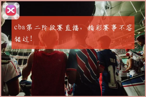 cba第二阶段赛直播，精彩赛事不容错过！