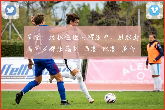 星空:格林伍德闪耀法甲,进球新高开启辉煌篇章_马赛_比赛_身价