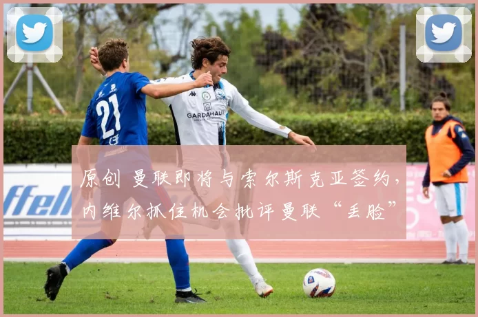 原创 曼联即将与索尔斯克亚签约，内维尔抓住机会批评曼联“丢脸”。