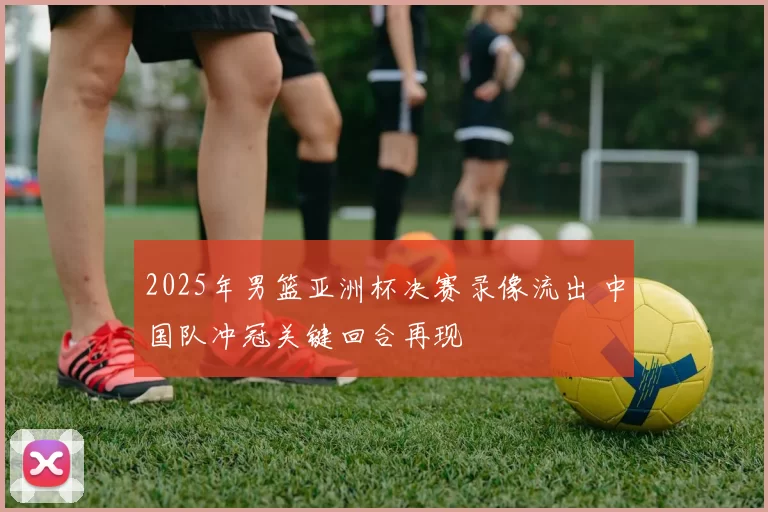 2025年男篮亚洲杯决赛录像流出 中国队冲冠关键回合再现