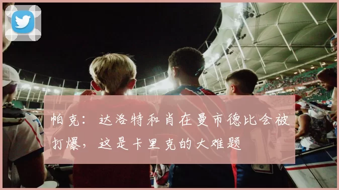 帕克：达洛特和肖在曼市德比会被打爆，这是卡里克的大难题