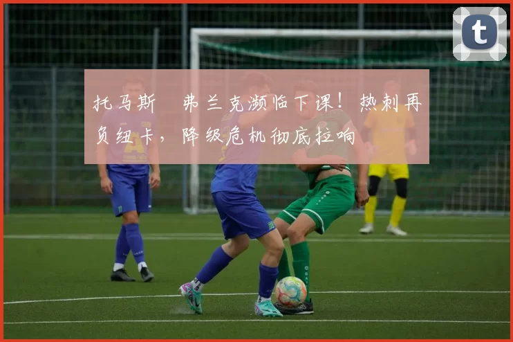 托马斯・弗兰克濒临下课！热刺再负纽卡，降级危机彻底拉响