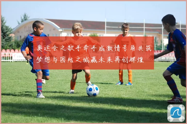 奥运会之歌手牵手成激情号角共筑梦想与团结之城赢未来再创辉煌