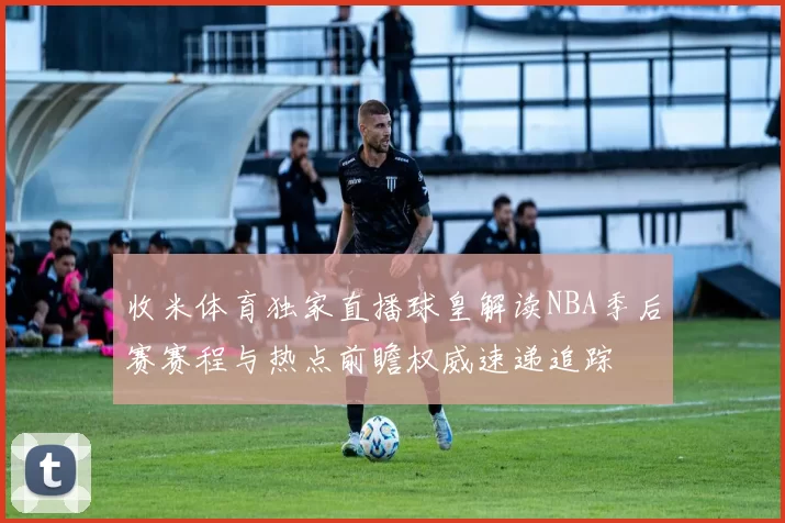 收米体育独家直播球皇解读NBA季后赛赛程与热点前瞻权威速递追踪