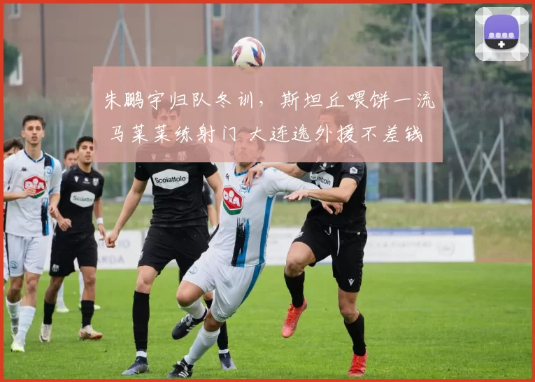 朱鹏宇归队冬训,斯坦丘喂饼一流 马莱莱练射门 大连选外援不差钱