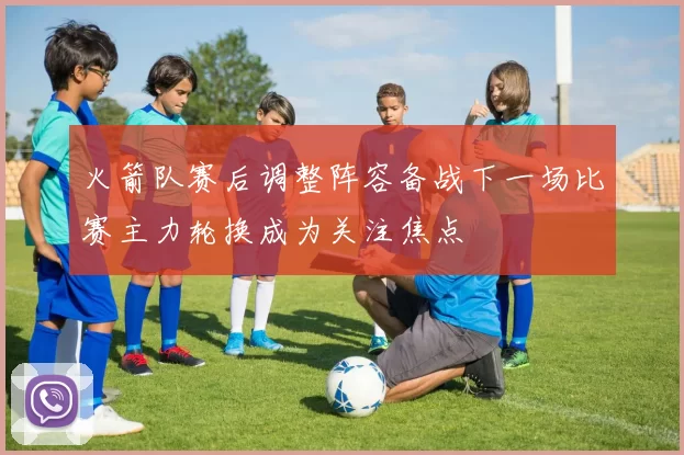 火箭队赛后调整阵容备战下一场比赛主力轮换成为关注焦点