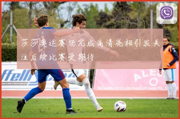 莎莎奥运赛场完成高清亮相引发关注后续比赛受期待