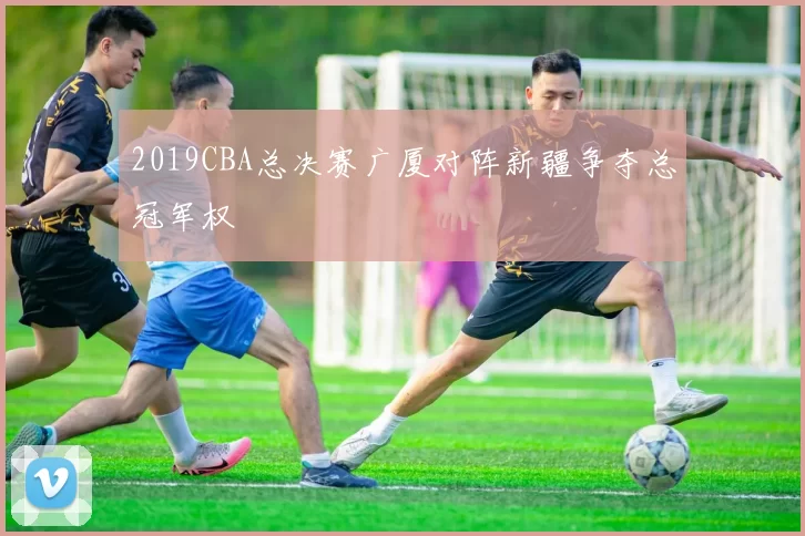 2019CBA总决赛广厦对阵新疆争夺总冠军权