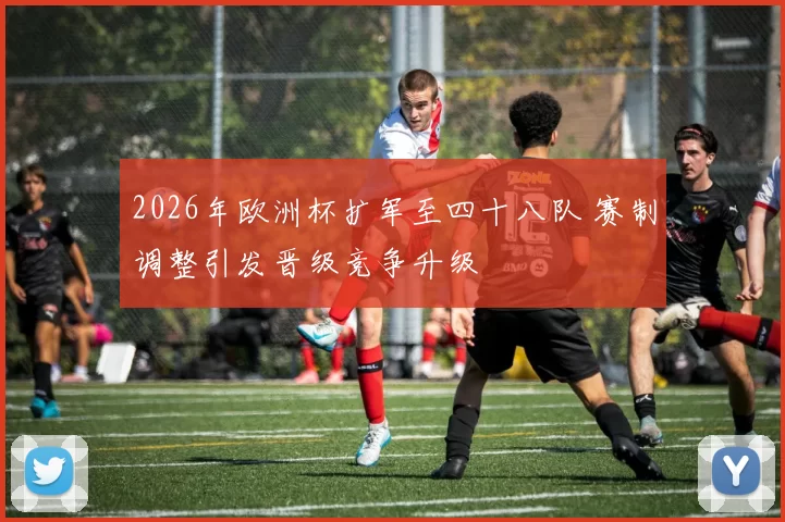 2026年欧洲杯扩军至四十八队 赛制调整引发晋级竞争升级