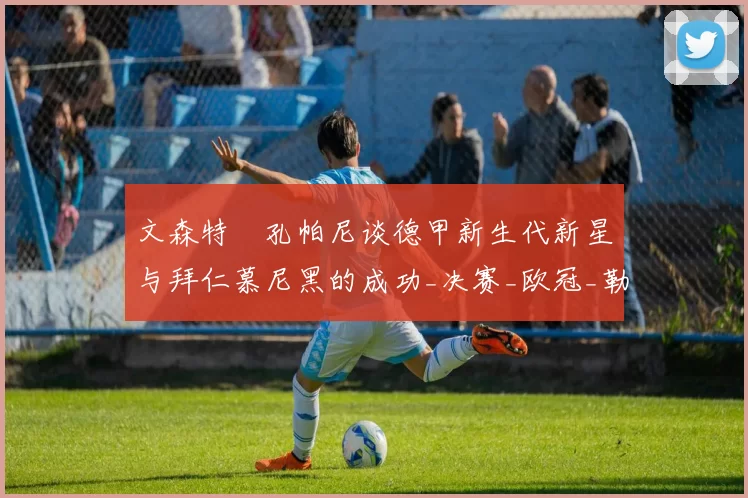 文森特・孔帕尼谈德甲新生代新星与拜仁慕尼黑的成功_决赛_欧冠_勒沃库森