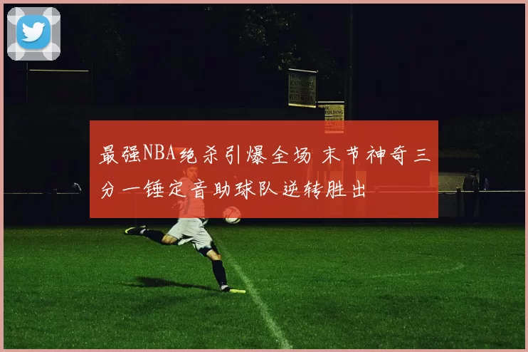 最强NBA绝杀引爆全场 末节神奇三分一锤定音助球队逆转胜出