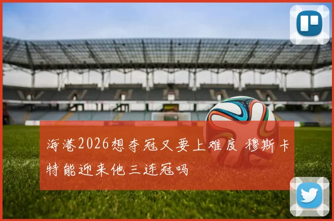 海港2026想夺冠又要上难度 穆斯卡特能迎来他三连冠吗