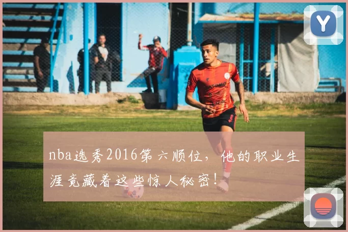 nba选秀2016第六顺位，他的职业生涯竟藏着这些惊人秘密！