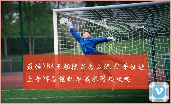 最强NBA王朝模式怎么玩 新手快速上手阵容搭配与战术思路攻略