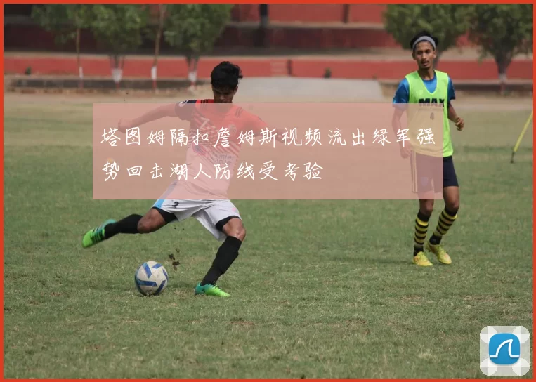 塔图姆隔扣詹姆斯视频流出绿军强势回击湖人防线受考验